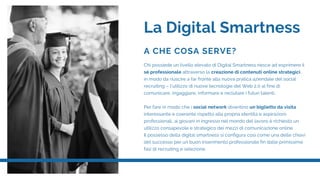 La Digital Smartness
A CHE COSA SERVE?
Chi possiede un livello elevato di Digital Smartness riesce ad esprimere il
sé professionale attraverso la creazione di contenuti online strategici,
in modo da riuscire a far fronte alla nuova pratica aziendale del social
recruiting – l’utilizzo di nuove tecnologie del Web 2.0 al fine di
comunicare, ingaggiare, informare e reclutare i futuri talenti.
 
Per fare in modo che i social network diventino un biglietto da visita
interessante e coerente rispetto alla propria identità e aspirazioni
professionali, ai giovani in ingresso nel mondo del lavoro è richiesto un
utilizzo consapevole e strategico dei mezzi di comunicazione online.
Il possesso della digital smartness si configura così come una delle chiavi
del successo per un buon inserimento professionale fin dalle primissime
fasi di recruiting e selezione.
 