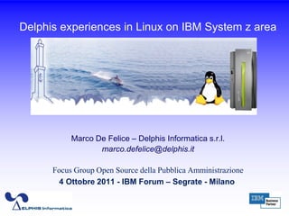 Delphis experiences in Linux on IBM System z area




           Marco De Felice – Delphis Informatica s.r.l.
                  marco.defelice@delphis.it

      Focus Group Open Source della Pubblica Amministrazione
       4 Ottobre 2011 - IBM Forum – Segrate - Milano

                                                               1
 