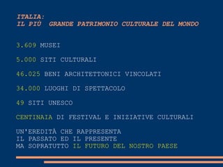 ITALIA:
IL PIÙ GRANDE PATRIMONIO CULTURALE DEL MONDO
3.609 MUSEI
5.000 SITI CULTURALI
46.025 BENI ARCHITETTONICI VINCOLATI
34.000 LUOGHI DI SPETTACOLO
49 SITI UNESCO

CENTINAIA DI FESTIVAL E INIZIATIVE CULTURALI
UN'EREDITÀ CHE RAPPRESENTA
IL PASSATO ED IL PRESENTE
MA SOPRATUTTO IL FUTURO DEL NOSTRO PAESE

 