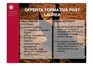 OFFERTA FORMATIVA POSTOFFERTA FORMATIVA POST
LAUREALAUREA
Offerta MASTER
(I°e II°livello)
Le tematiche trattate:
- Contrattualistica, fiscalitá e
finanza
- Culture, Sport&Media
Management
- Didattica
- Global business
- Management
dell’Ambiente, della
sicurezza e del territorio
- Social Studies
Offerta DOTTORATI
La Scuola Dottorale di Ateneo
nasce con lo scopo di
rilanciare l’alta formazione
e preparare al meglio i
giovani ricercatori.
I Corsi spaziano dalle
discipline umanistiche, alle
lingue, all’economia e
management fino alle
scienze.
 