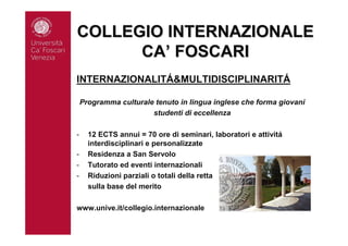 COLLEGIO INTERNAZIONALECOLLEGIO INTERNAZIONALE
CACA’’ FOSCARIFOSCARI
INTERNAZIONALITÁ&MULTIDISCIPLINARITÁ
Programma culturale tenuto in lingua inglese che forma giovani
studenti di eccellenza
- 12 ECTS annui = 70 ore di seminari, laboratori e attivitá
interdisciplinari e personalizzate
- Residenza a San Servolo
- Tutorato ed eventi internazionali
- Riduzioni parziali o totali della retta
sulla base del merito
www.unive.it/collegio.internazionale
 