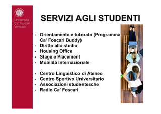 SERVIZI AGLI STUDENTISERVIZI AGLI STUDENTI
- Orientamento e tutorato (Programma
Ca’ Foscari Buddy)
- Diritto allo studio
- Housing Office
- Stage e Placement
- Mobilitá Internazionale
- Centro Linguistico di Ateneo
- Centro Sportivo Universitario
- Associazioni studentesche
- Radio Ca’ Foscari
 