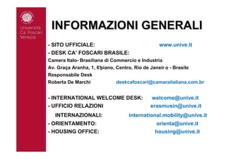 INFORMAZIONI GENERALIINFORMAZIONI GENERALI
- SITO UFFICIALE: www.unive.it
- DESK CA’ FOSCARI BRASILE:
Camera Italo- Brasiliana di Commercio e Industria
Av. Graça Aranha, 1, 6°piano, Centro, Rio de Janeir o - Brasile
Responsabile Desk
Roberta De Marchi deskcafoscari@camaraitaliana.com.br
- INTERNATIONAL WELCOME DESK: welcome@unive.it
- UFFICIO RELAZIONI erasmusin@unive.it
INTERNAZIONALI: international.mobility@unive.it
- ORIENTAMENTO: orienta@unive.it
- HOUSING OFFICE: housing@unive.it
 