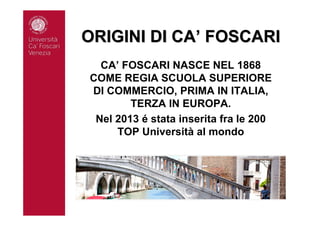 ORIGINI DI CAORIGINI DI CA’’ FOSCARIFOSCARI
CA’ FOSCARI NASCE NEL 1868
COME REGIA SCUOLA SUPERIORE
DI COMMERCIO, PRIMA IN ITALIA,
TERZA IN EUROPA.
Nel 2013 é stata inserita fra le 200
TOP Università al mondo
 