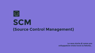 SCM
(Source Control Management)
La vera storia di come uno
sviluppatore triste trovò la felicità...
 