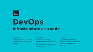 DevOps
Infrastructure as a code
Idempotente
Applicando una o più volte la
configurazione il risultato non
cambia.
Versionato
E’ possibile tracciare
l’evoluzione dell’infrastruttura.
(quindi anche l’introduzione di
eventuali bug)
Testato
Se anche l’infrastruttura
stessa si trasforma in codice è
possibile trascriverla e
testarla.
 