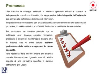 Premessa
“Per tradurre le strategie aziendali in modalità operative efficaci e coerenti è
indispensabile uno sforzo di analisi che deve partire dalla fotografia dell’esistente
per arrivare alla definizione delle linee di intervento”.
In questo senso è necessario per un’azienda utilizzare uno strumento che consenta di
procedere, in modo sistemico, a un’attività finalizzata a identificare le aree critiche.
Per assicurarsi un corretto presidio non è
sufficiente aver disposto corrette normative,
procedure e sistemi di monitoraggio, bisogna che
le Risorse che vi sono adibite abbiano
padronanza della materia e agiscano in modo
adeguato.
Tale necessità deve essere ancora più avvertita
quando l’osservazione riguarda aree di attività
oggetto di una normativa specifica o materie
obbligatorie per Legge.
 