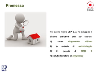 Per questo motivo L&P S.r.l. ha sviluppato il
sistema Evolution Skill per operare:
1) come diagnostico diffuso
2) in materia di antiriciclaggio
3) in materia di MIFID II
4) su tutte le materie di compliance
Premessa
 