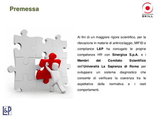 Ai fini di un maggiore rigore scientifico, per la
rilevazione in materie di antiriciclaggio, MIFID e
compliance L&P ha coniugato le proprie
competenze HR con Sinergica S.p.A. e i
Membri del Comitato Scientifico
dell'Università La Sapienza di Roma per
sviluppare un sistema diagnostico che
consente di verificare la coerenza tra le
aspettative della normativa e i reali
comportamenti.
Premessa
 
