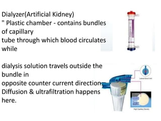Dialyzer(Artificial Kidney)
" Plastic chamber - contains bundles
of capillary
tube through which blood circulates
while
dialysis solution travels outside the
bundle in
opposite counter current direction.
Diffusion & ultrafiltration happens
here.
 