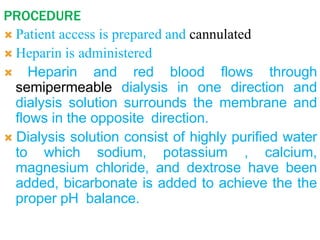 PROCEDURE
 Patient access is prepared and cannulated
 Heparin is administered
 Heparin and red blood flows through
semipermeable dialysis in one direction and
dialysis solution surrounds the membrane and
flows in the opposite direction.
 Dialysis solution consist of highly purified water
to which sodium, potassium , calcium,
magnesium chloride, and dextrose have been
added, bicarbonate is added to achieve the the
proper pH balance.
 