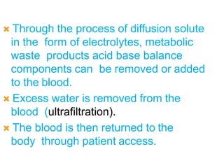  Through the process of diffusion solute
in the form of electrolytes, metabolic
waste products acid base balance
components can be removed or added
to the blood.
 Excess water is removed from the
blood (ultrafiltration).
 The blood is then returned to the
body through patient access.
 