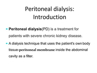 Peritoneal dialysis:
Introduction
 Peritoneal dialysis(PD) is a treatment for
patients with severe chronic kidney disease.
 A dialysis technique that uses the patient's own body
tissue-peritoneal membrane inside the abdominal
cavity as a filter.
 