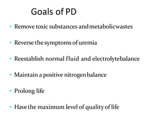 Goals of PD
• Remove toxic substances andmetabolicwastes
• Reversethe symptoms of uremia
• Reestablish normal fluid and electrolytebalance
• Maintain a positive nitrogenbalance
• Prolong life
• Havethe maximum level of qualityof life
 