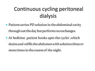 Continuous cycling peritoneal
dialysis
 Patientcarries PD solutionin theabdominalcavity
throughouttheday butperformsnoexchanges.
 At bedtime ,patient hooks upto the cycler ,which
drainsand refillstheabdomenwithsolutionthreeor
moretimes in thecourseof the night.
 