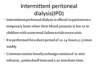 Intermittent peritoneal
dialysis(IPD)
• Intermittentperitonealdialysis isoffered topatientsona
temporary basis when their blood pressure is low or in
childrenwithacuterenal failuretotideoveracrisis.
• Itisperformed forashortperiodof 12-24 hours,2-3 times
weekly.
• Commonroutinehourlyexchangeconsistsof 10 min
infusion, 30mindwell timeand a 20 mindrain time.
 