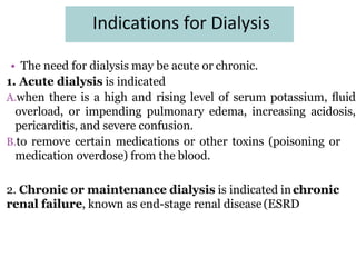 Indications for Dialysis
• The need for dialysis may be acute or chronic.
1. Acute dialysis is indicated
A.when there is a high and rising level of serum potassium, ﬂuid
overload, or impending pulmonary edema, increasing acidosis,
pericarditis, and severe confusion.
B.to remove certain medications or other toxins (poisoning or
medication overdose) from the blood.
2. Chronic or maintenance dialysis is indicated inchronic
renal failure, known as end-stage renal disease (ESRD
 