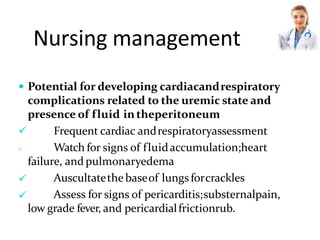 Nursing management
 Potential for developing cardiacandrespiratory
complications related to the uremic state and
presence of fluid intheperitoneum


 Frequent cardiac andrespiratoryassessment
 Watch for signs of fluidaccumulation;heart
failure, and pulmonaryedema
Auscultatethe baseof lungs forcrackles
Assess for signs of pericarditis;substernalpain,
low grade fever, and pericardialfrictionrub.
 