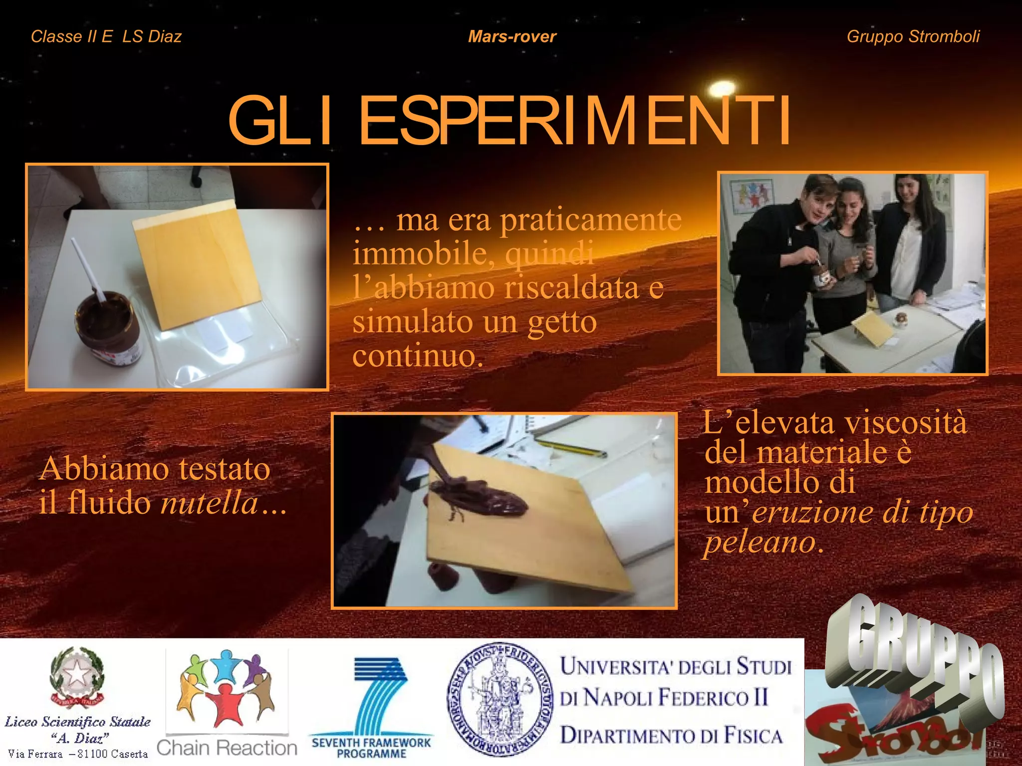 Classe II E LS Diaz Mars-rover Gruppo Stromboli
GLI ESPERIMENTI
L’elevata viscosità
del materiale è
modello di
un’eruzione di tipo
peleano.
Abbiamo testato
il fluido nutella…
… ma era praticamente
immobile, quindi
l’abbiamo riscaldata e
simulato un getto
continuo.
 
