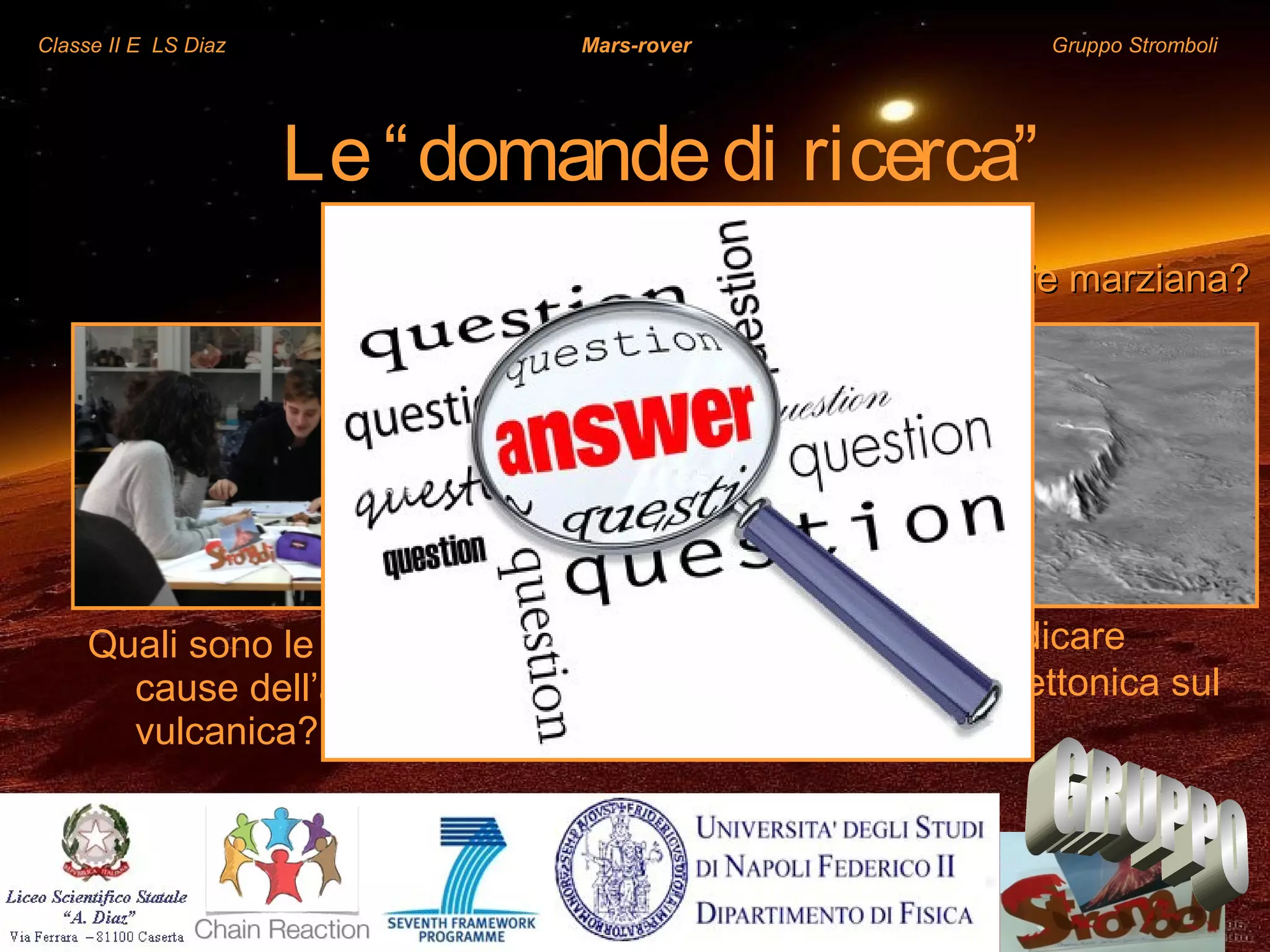Classe II E LS Diaz Mars-rover Gruppo Stromboli
Quali sono le possibili
cause dell’attività
vulcanica?
Qual è l’origine dei vulcani sulla superficie marziana?Qual è l’origine dei vulcani sulla superficie marziana?
La loro origine può indicare
l’esistenza di attività tettonica sul
pianeta?
Le“domandedi ricerca”
 