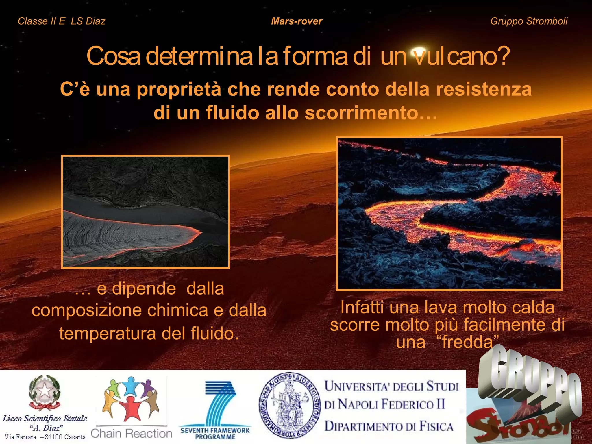 Classe II E LS Diaz Mars-rover Gruppo Stromboli
Cosadeterminalaformadi un vulcano?
Infatti una lava molto calda
scorre molto più facilmente di
una “fredda”
C’è una proprietà che rende conto della resistenza
di un fluido allo scorrimento…
… e dipende dalla
composizione chimica e dalla
temperatura del fluido.
 