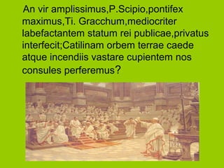 An vir amplissimus,P.Scipio,pontifex
maximus,Ti. Gracchum,mediocriter
labefactantem statum rei publicae,privatus
interfecit;Catilinam orbem terrae caede
atque incendiis vastare cupientem nos
consules perferemus?
 