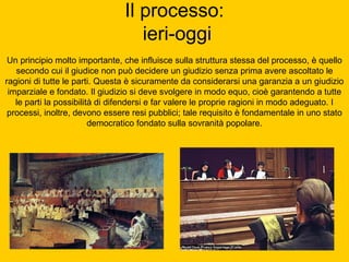 Il processo:
ieri-oggi
Un principio molto importante, che influisce sulla struttura stessa del processo, è quello
secondo cui il giudice non può decidere un giudizio senza prima avere ascoltato le
ragioni di tutte le parti. Questa è sicuramente da considerarsi una garanzia a un giudizio
imparziale e fondato. Il giudizio si deve svolgere in modo equo, cioè garantendo a tutte
le parti la possibilità di difendersi e far valere le proprie ragioni in modo adeguato. I
processi, inoltre, devono essere resi pubblici; tale requisito è fondamentale in uno stato
democratico fondato sulla sovranità popolare.
 