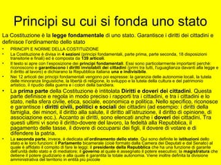 Principi su cui si fonda uno stato
• PRINCIPI E NORME DELLA COSTITUZIONE
• La Costituzione è divisa in 4 sezioni (principi fondamentali, parte prima, parte seconda, 18 disposizioni
transitorie e finali) ed è composta da 139 articoli.
• Il testo si apre con l’esposizione dei principi fondamentali. Essi sono particolarmente importanti perché:
riconoscono e garantiscono i diritti inviolabili dei cittadini (primi tra tutti, l'uguaglianza davanti alla legge e
il diritto al lavoro) e dichiarano la Repubblica italiana una e indivisibile.
• Nei 12 articoli dei principi fondamentali vengono poi espresse: la garanzia delle autonomie locali, la tutela
delle minoranze linguistiche, la libertà di religione, lo sviluppo e la tutela della cultura e del patrimonio
artistico, il ripudio della guerra e i colori della bandiera.
• La prima parte della Costituzione è intitolata Diritti e doveri dei cittadini. Questa
parte definisce e regola in modo preciso i rapporti tra i cittadini, e tra i cittadini e lo
stato, nella sfera civile, etica, sociale, economica e politica. Nello specifico, riconosce
e garantisce i diritti civili, politici e sociali dei cittadini (ad esempio: i diritti della
famiglia, dei minori, il diritto alla salute, il diritto all’istruzione, il diritto di opinione, di
associazione ecc.). Accanto ai diritti, sono elencati anche i doveri dei cittadini. Tra
questi ultimi vi sono il diritto-dovere del lavoro, la fedeltà alla Repubblica, il
pagamento delle tasse, il dovere di occuparsi dei figli, il dovere di votare e di
difendere la patria.
• La seconda parte, invece, è dedicata all’ordinamento dello stato. Qui sono definite le istituzioni dello
stato e le loro funzioni: il Parlamento bicamerale (cioè formato dalla Camera dei Deputati e dal Senato) al
quale è affidato il compito di fare le leggi; il presidente della Repubblica che ha una funzione di garante
dell’unità dello stato e di mediatore; il governo al quale è assegnato il potere esecutivo; la magistratura che
detiene il potere giudiziario e alla quale è garantita la totale autonomia. Viene inoltre definita la divisione
amministrativa del territorio in entità più piccole
La Costituzione è la legge fondamentale di uno stato. Garantisce i diritti dei cittadini e
definisce l’ordinamento dello stato
 