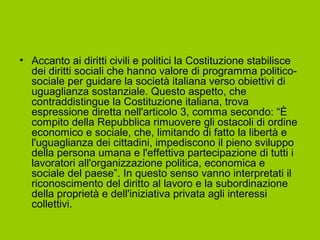 • Accanto ai diritti civili e politici la Costituzione stabilisce
dei diritti sociali che hanno valore di programma politico-
sociale per guidare la società italiana verso obiettivi di
uguaglianza sostanziale. Questo aspetto, che
contraddistingue la Costituzione italiana, trova
espressione diretta nell'articolo 3, comma secondo: “È
compito della Repubblica rimuovere gli ostacoli di ordine
economico e sociale, che, limitando di fatto la libertà e
l'uguaglianza dei cittadini, impediscono il pieno sviluppo
della persona umana e l'effettiva partecipazione di tutti i
lavoratori all'organizzazione politica, economica e
sociale del paese”. In questo senso vanno interpretati il
riconoscimento del diritto al lavoro e la subordinazione
della proprietà e dell'iniziativa privata agli interessi
collettivi.
 