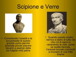 • Considerate l’onestà e la
scrupolosità di questo
grande uomo perché
possiate provar piacere
davanti a esempi della
più fulgida virtù patria
• Quando questo nostro
nemico e ladro di tutto ciò
che v’è di sacro e
venerando la vide, come
se quella fiaccola,
l’avesse toccato,cominciò
a bruciare di una folle
brama
Scipione e Verre
 