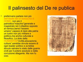 Il palinsesto del De re publica
• preferivano parlare non più
dell’ideale del vir bonus,ma di
HOMO, non più il
patriottico”maschio”generale e
magistrato né il cittadino opposto
al nemico,bensì l’essere
umano”,capace di dare alla patria
un lustro non più militare e
politico,ma anche culturale e
filosofico. La dote della
HUMANITAS”civiltà,educazione,
cultura”,sarebbe dovuta essere di
ogni leader politico e avrebbe
dovuto salvare lo stato dalle guerre
civili per il potere assoluto e dalla
corruzione dilagante. Ma non fu
così.
 