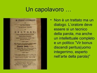 Un capolavoro …
• Non è un trattato ma un
dialogo. L’oratore deve
essere si un tecnico
della parola, ma anche
un intellettuale completo
e un politico ”Vir bonus
discendi peritus(uomo
integerrimo, esperto
nell’arte della parola)”
 