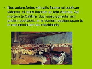 • Nos autem,fortes viri,satis facere rei publicae
videmur, si istius furorem ac tela vitamus. Ad
mortem te,Catilina, duci iussu consulis iam
pridem oportebat, in te conferri pestem,quam tu
in nos omnis iam diu machinaris.
 