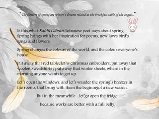 “The flowers of spring are winter’s dreams related at the breakfast table of the angels..”
Is this what Kahlil Gibran, Lebanese poet ,says about spring.
Spring brings with her inspiration for poems, new loves bird’s
songs and flowers.
Spring changes the colours of the world, and the colour everyone’s
house.
Put away that red tablecloths christmas embroiders; put away that
woolen Sweatshirts ; put away that winter sheets, where in the
morning anyone wants to get up.
Let’s open the windows, and let’s wander the spring’s breezes in
the rooms, that bring with them the beginingof a new season.
But in the meanwhile ...let’go open the fridge.
Because works are better with a full belly.
 