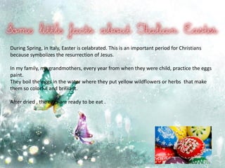 During Spring, in Italy, Easter is celabrated. This is an important period for Christians
because symbolizes the resurrection of Jesus.
In my family, my grandmothers, every year from when they were child, practice the eggs
paint.
They boil the eggs in the water where they put yellow wildflowers or herbs that make
them so colorful and brilliant.
After dried , the eggs are ready to be eat .
 