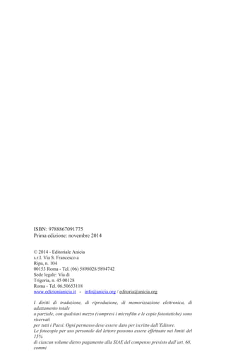ISBN: 9788867091775
Prima edizione: novembre 2014
© 2014 - Editoriale Anicia
s.r.l. Via S. Francesco a
Ripa, n. 104
00153 Roma - Tel. (06) 5898028/5894742
Sede legale: Via di
Trigoria, n. 45 00128
Roma - Tel. 06.50653118
www.edizionianicia.it - info@anicia.org / editoria@anicia.org
I diritti di traduzione, di riproduzione, di memorizzazione elettronica, di
adattamento totale
o parziale, con qualsiasi mezzo (compresi i microfilm e le copie fotostatiche) sono
riservati
per tutti i Paesi. Ogni permesso deve essere dato per iscritto dall’Editore.
Le fotocopie per uso personale del lettore possono essere effettuate nei limiti del
15%
di ciascun volume dietro pagamento alla SIAE del compenso previsto dall’art. 68,
commi
 