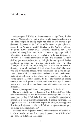 3
Introduzione
Alcune opere di Escher sembrano evocare un significato di alie-
nazione. Monaci che vagano in eterni anelli salendo scalinate che
tor- nano sempre all’inizio; acqua che cade da una cascata e poi
discende risalendo verso l’origine della stessa; si percepisce un
senso di un “girare a vuoto” (Escher M.C., Salita e discesa,
litografia, 1960; Escher M.C., Cascata, litografia, 1961). Un
cercare di conquistare una meta che non si raggiunge mai. Il
riferimento a queste opere di Escher è utile per indicare un
obiettivo che sembra inarrivabile in am- bito didattico. Si tratta
dell’integrazione fra didattica e tecnologie. Le due opere di Escher
sembrano emanare un ulteriore significato che va oltre
l’interpretazione di ciò che è raffigurato e trasmette un senso di
disagio relativo al significato di costruzioni impossibili. Ma è pro-
prio una costruzione impossibile la realizzazione di questa integra-
zione? Sono anni che essa viene analizzata e che si sviluppano
tentativi di utilizzare le tecnologie nella scuola, ma sembra di
essere sempre al punto iniziale. Si ha l’impressione di andare
contro un muro di gomma che costantemente respinge. Il docente
prova, ma i suoi sforzi sembrano assorbiti; sono sforzi che non
incidono.
Forse la causa può risiedere in un approccio da rivedere?
Da sempre si afferma che il docente deve dedicarsi all’uso didat-
tico delle tecnologie e non deve essere un tecnologo. Ma cosa si in-
tende per tecnologo? Colui che deve interessarsi delle operazioni di
riparazione a fronte di malfunzionamenti, di rotture hardware, …?
Oppure colui che fa funzionare i dispositivi collegati, che aggiorna
il software di sistema, ..., che, in definitiva, sa operare con un pc e
ge- stisce la sua manutenzione?
Se ci si riferisce al primo, è ovvio che deve esserci un tecnico ed
è, altresì, ovvio che non deve essere il docente; ma si è fuori dal
rap- porto fra didattica e tecnologie.
 