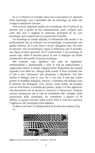 4
Se ci si riferisce al secondo, forse non si percepisce lo spessore
delle tecnologie: non è pensabile che un tecnologo sia colui che
svolga le operazioni elencate.
Non occorre impostare analisi per rivendicare che il ruolo di un
docente non è quello di fare manutenzione; però, svolgere quei
com- piti, non è neppure la mansione principale di un vero
tecnologo; quei compiti non ne esauriscono il profilo.
Un tecnologo in campo digitale, in riferimento alla scuola, è un
professionista che sa costruire con le tecnologie, in particolare con
quelle software. Se è così, forse è un po’ sbrigativo dire: «Io sono
un docente, non un tecnologo» (quasi si delineasse, per il secondo,
una figura di altro spessore). Se il “concorrente” è un tecnologo di
questo tipo, allora il docente pecca se non si impegna sul fronte
caratteristico del profilo di questo tecnologo.
Ma costruire cosa significa? Per anni ha significato:
multimedialità e ipertestualità e web. Il web ha rappresentato e
rappresenta tuttora il campo maggiormente frequentato per quanto
riguarda l’uso delle tec- nologie nella scuola. È bene ricordare che
il web è uno “strumento” per presentare e distribuire. Nei fatti
facilita il dialogo, non lo crea. Se è vero che il web può essere
gestito in modalità dialogica, tuttavia i costruttori del dialogo sono
le persone che dialogano. Una discus- sione online, ad esempio
con un web forum, è costruita dai parteci- panti; è il loro approccio
alla discussione che ne decreta il successo o l’insuccesso. Tuttavia
occorre riconoscere che il web ha contribuito allo sviluppo della
conoscenza della tecnologie; ha contribuito a quanto c’è di
diffuso, su questo versante, nella scuola. Però il web non esaurisce
l’approccio alle tecnologie nella didattica.
E allora cosa fare? La Metamorfosi di Escher può aiutarci (Fig.
1).
Figura 1: Metamorfosi (Escher M.C., litografia, 1939/40).
 