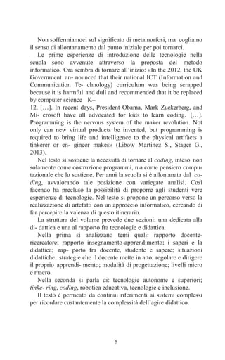 5
Non soffermiamoci sul significato di metamorfosi, ma cogliamo
il senso di allontanamento dal punto iniziale per poi tornarci.
Le prime esperienze di introduzione delle tecnologie nella
scuola sono avvenute attraverso la proposta del metodo
informatico. Ora sembra di tornare all’inizio: «In the 2012, the UK
Government an- nounced that their national ICT (Information and
Communication Te- chnology) curriculum was being scrapped
because it is harmful and dull and recommended that it be replaced
by computer science K–
12. […]. In recent days, President Obama, Mark Zuckerberg, and
Mi- crosoft have all advocated for kids to learn coding. […].
Programming is the nervous system of the maker revolution. Not
only can new virtual products be invented, but programming is
required to bring life and intelligence to the physical artifacts a
tinkerer or en- gineer makes» (Libow Martinez S., Stager G.,
2013).
Nel testo si sostiene la necessità di tornare al coding, inteso non
solamente come costruzione programmi, ma come pensiero compu-
tazionale che lo sostiene. Per anni la scuola si è allontanata dal co-
ding, avvalorando tale posizione con variegate analisi. Così
facendo ha precluso la possibilità di proporre agli studenti vere
esperienze di tecnologie. Nel testo si propone un percorso verso la
realizzazione di artefatti con un approccio informatico, cercando di
far percepire la valenza di questo itinerario.
La struttura del volume prevede due sezioni: una dedicata alla
di- dattica e una al rapporto fra tecnologie e didattica.
Nella prima si analizzano temi quali: rapporto docente-
ricercatore; rapporto insegnamento-apprendimento; i saperi e la
didattica; rap- porto fra docente, studente e sapere; situazioni
didattiche; strategie che il docente mette in atto; regolare e dirigere
il proprio apprendi- mento; modalità di progettazione; livelli micro
e macro.
Nella seconda si parla di: tecnologie autonome e superiori;
tinke- ring, coding, robotica educativa, tecnologie e inclusione.
Il testo è permeato da continui riferimenti ai sistemi complessi
per ricordare costantemente la complessità dell’agire didattico.
 