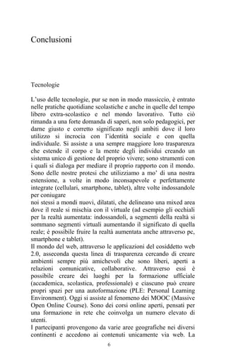 6
Conclusioni
Tecnologie
L’uso delle tecnologie, pur se non in modo massiccio, è entrato
nelle pratiche quotidiane scolastiche e anche in quelle del tempo
libero extra-scolastico e nel mondo lavorativo. Tutto ciò
rimanda a una forte domanda di saperi, non solo pedagogici, per
darne giusto e corretto significato negli ambiti dove il loro
utilizzo si incrocia con l’identità sociale e con quella
individuale. Si assiste a una sempre maggiore loro trasparenza
che estende il corpo e la mente degli individui creando un
sistema unico di gestione del proprio vivere; sono strumenti con
i quali si dialoga per mediare il proprio rapporto con il mondo.
Sono delle nostre protesi che utilizziamo a mo’ di una nostra
estensione, a volte in modo inconsapevole e perfettamente
integrate (cellulari, smartphone, tablet), altre volte indossandole
per coniugare
noi stessi a mondi nuovi, dilatati, che delineano una mixed area
dove il reale si mischia con il virtuale (ad esempio gli occhiali
per la realtà aumentata: indossandoli, a segmenti della realtà si
sommano segmenti virtuali aumentando il significato di quella
reale; è possibile fruire la realtà aumentata anche attraverso pc,
smartphone e tablet).
Il mondo del web, attraverso le applicazioni del cosiddetto web
2.0, asseconda questa linea di trasparenza cercando di creare
ambienti sempre più amichevoli che sono liberi, aperti a
relazioni comunicative, collaborative. Attraverso essi è
possibile creare dei luoghi per la formazione ufficiale
(accademica, scolastica, professionale) e ciascuno può creare
propri spazi per una autoformazione (PLE: Personal Learning
Environment). Oggi si assiste al fenomeno dei MOOC (Massive
Open Online Course). Sono dei corsi online aperti, pensati per
una formazione in rete che coinvolga un numero elevato di
utenti.
I partecipanti provengono da varie aree geografiche nei diversi
continenti e accedono ai contenuti unicamente via web. La
 