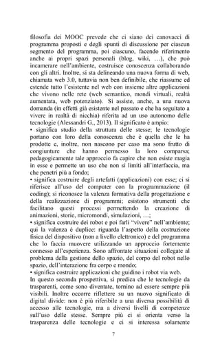 7
filosofia dei MOOC prevede che ci siano dei canovacci di
programma proposti e degli spunti di discussione per ciascun
segmento del programma, poi ciascuno, facendo riferimento
anche ai propri spazi personali (blog, wiki, …), che può
incamerare nell’ambiente, costruisce conoscenza collaborando
con gli altri. Inoltre, si sta delineando una nuova forma di web,
chiamata web 3.0, tuttavia non ben definibile, che riassume ed
estende tutto l’esistente nel web con insieme altre applicazioni
che vivono nelle rete (web semantico, mondi virtuali, realtà
aumentata, web potenziato). Si assiste, anche, a una nuova
domanda (in effetti già esistente nel passato e che ha seguitato a
vivere in realtà di nicchia) riferita ad un uso autonomo delle
tecnologie (Alessandri G., 2013). Il significato è ampio:
• significa studio della struttura delle stesse; le tecnologie
portano con loro della conoscenza che è quella che le ha
prodotte e, inoltre, non nascono per caso ma sono frutto di
congiunture che hanno permesso la loro comparsa;
pedagogicamente tale approccio fa capire che non esiste magia
in esse e permette un uso che non si limiti all’interfaccia, ma
che penetri più a fondo;
• significa costruire degli artefatti (applicazioni) con esse; ci si
riferisce all’uso del computer con la programmazione (il
coding); si riconosce la valenza formativa della progettazione e
della realizzazione di programmi; esistono strumenti che
facilitano questi processi permettendo la creazione di
animazioni, storie, micromondi, simulazioni, …;
• significa costruire dei robot e poi farli “vivere” nell’ambiente;
qui la valenza è duplice: riguarda l’aspetto della costruzione
fisica del dispositivo (non a livello elettronico) e del programma
che lo faccia muovere utilizzando un approccio fortemente
connesso all’esperienza. Sono affrontate situazioni collegate al
problema della gestione dello spazio, del corpo del robot nello
spazio, dell’interazione fra corpo e mondo;
• significa costruire applicazioni che guidino i robot via web.
In questo seconda prospettiva, si predica che le tecnologie da
trasparenti, come sono diventate, tornino ad essere sempre più
visibili. Inoltre occorre riflettere su un nuovo significato di
digital divide: non è più riferibile a una diversa possibilità di
accesso alle tecnologie, ma a diversi livelli di competenze
sull’uso delle stesse. Sempre più ci si orienta verso la
trasparenza delle tecnologie e ci si interessa solamente
 