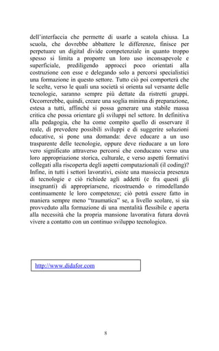 8
dell’interfaccia che permette di usarle a scatola chiusa. La
scuola, che dovrebbe abbattere le differenze, finisce per
perpetuare un digital divide competenziale in quanto troppo
spesso si limita a proporre un loro uso inconsapevole e
superficiale, prediligendo approcci poco orientati alla
costruzione con esse e delegando solo a percorsi specialistici
una formazione in questo settore. Tutto ciò poi comporterà che
le scelte, verso le quali una società si orienta sul versante delle
tecnologie, saranno sempre più dettate da ristretti gruppi.
Occorrerebbe, quindi, creare una soglia minima di preparazione,
estesa a tutti, affinché si possa generare una stabile massa
critica che possa orientare gli sviluppi nel settore. In definitiva
alla pedagogia, che ha come compito quello di osservare il
reale, di prevedere possibili sviluppi e di suggerire soluzioni
educative, si pone una domanda: deve educare a un uso
trasparente delle tecnologie, oppure deve rieducare a un loro
vero significato attraverso percorsi che conducano verso una
loro appropriazione storica, culturale, e verso aspetti formativi
collegati alla riscoperta degli aspetti computazionali (il coding)?
Infine, in tutti i settori lavorativi, esiste una massiccia presenza
di tecnologie e ciò richiede agli addetti (e fra questi gli
insegnanti) di appropriarsene, ricostruendo o rimodellando
continuamente le loro competenze; ciò potrà essere fatto in
maniera sempre meno “traumatica” se, a livello scolare, si sia
provveduto alla formazione di una mentalità flessibile e aperta
alla necessità che la propria mansione lavorativa futura dovrà
vivere a contatto con un continuo sviluppo tecnologico.
http://www.didafor.com
 