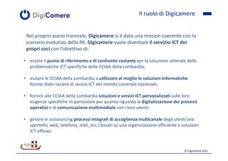 Il ruolo di Digicamere


 Nel proprio piano triennale, Digicamere si è data una mission coerente con lo
 scenario evolutivo della PA. Digicamere vuole diventare il servizio ICT dei
 propri soci con l’obiettivo di:

• essere il punto di riferimento e di confronto costante per la soluzione ottimale delle
  problematiche ICT specifiche delle CCIAA della Lombardia;

• aiutare le CCIAA della Lombardia a utilizzare al meglio le soluzioni informatiche
  fornite dalle società di servizi ICT del mondo camerale nazionale;

• fornire alle CCIAA della Lombardia soluzioni e servizi ICT personalizzati sulle loro
  esigenze specifiche in particolare per quanto riguarda la digitalizzazione dei processi
  operativi e di comunicazione multimediale con i loro utenti;

• gestire in outsourcing processi integrati di accoglienza multicanale degli utenti (via
  sportello, web, telefono, mail, ecc.) basati su una organizzazione efficiente e soluzioni
  ICT efficaci.


                                                                                   © Digicamere 2011
 