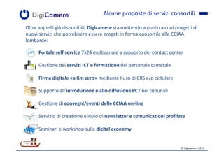 Alcune proposte di servizi consortili

Oltre a quelli già disponibili, Digicamere sta mettendo a punto alcuni progetti di
nuovi servizi che potrebbero essere erogati in forma consortile alle CCIAA
lombarde:

   • Portale self service 7x24 multicanale a supporto del contact center

   • Gestione dei servizi ICT e formazione del personale camerale

   • Firma digitale «a Km zero» mediante l’uso di CRS e/o cellulare

   • Supporto all’introduzione e allo diffusione PCT nei tribunali

   • Gestione di convegni/eventi delle CCIAA on-line

   • Servizio di creazione e invio di newsletter e comunicazioni profilate

   • Seminari e workshop sulla digital economy


                                                                          © Digicamere 2011
 