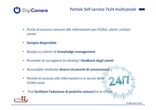 Portale Self-service 7x24 multicanale



• Punto di accesso comune alle informazioni per CCIAA, utenti, contact
  center

• Sempre disponibile

• Basato su sistemi di knowledge management

• Permette di raccogliere (in diretta) i feedback degli utenti

• Accessibile mediante diversi strumenti di connessione

• Portale di accesso alle informazioni e ai servizi delle
  CCIAA socie

• Può facilitare l’adozione di pratiche comuni tra le CCIAA

                                                                   © Digicamere 2011
 