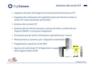 Gestione dei servizi ICT

• Supporto all’analisi del bisogni di servizi/soluzioni/infrastrutture ICT
• Supporto alla realizzazione di capitolati di gara per forniture di beni e
  servizi ICT e alla valutazione dei fornitori
• Gestione dei contratti ICT
• Gestione del servizio di sicurezza e privacy dei dati in conformità con
  D.Lgs.vo 196/03 e successive integrazioni
• Formazione per gli utenti e formazione specialistica per i tecnici
• Manutenzione e assistenza per i dispositivi multimediali
• Progettazione e gestione di reti WIFI
• Apertura di unità locali ICT di Digicamere a supporto
  delle esigenze delle CCIAA



                                                                             © Digicamere 2011
 