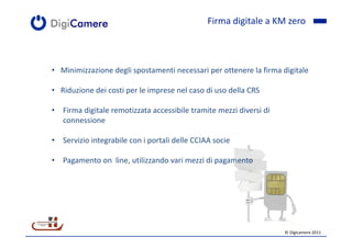 Firma digitale a KM zero



• Minimizzazione degli spostamenti necessari per ottenere la firma digitale

• Riduzione dei costi per le imprese nel caso di uso della CRS

• Firma digitale remotizzata accessibile tramite mezzi diversi di
  connessione

• Servizio integrabile con i portali delle CCIAA socie

• Pagamento on line, utilizzando vari mezzi di pagamento




                                                                    © Digicamere 2011
 