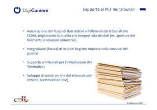 Supporto al PCT nei tribunali



• Automazione del flusso di dati relativi ai fallimenti dai tribunali alle
  CCIAA, migliorando la qualità e la tempestività dei dati (es. apertura del
  fallimento e relazioni semestrali)

• Integrazione (futura) di dati del Registro Imprese nella consolle del
  giudice

• Supporto ai tribunali per l’introduzione del PCT (Processo Civile
  Telematico)

• Sviluppo di servizi on-line del tribunale per imprese, professionisti e
  cittadini (certificati on-line)




                                                                       © Digicamere 2011
 