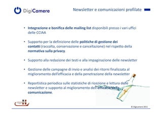 Newsletter e comunicazioni profilate


• Integrazione e bonifica delle mailing list disponibili presso i vari uffici
  delle CCIAA

• Supporto per la definizione delle politiche di gestione dei
  contatti (raccolta, conservazione e cancellazione) nel rispetto della
  normativa sulla privacy.

• Supporto alla redazione dei testi e alla impaginazione delle newsletter

• Gestione delle campagne di invio e analisi dei ritorni finalizzata al
  miglioramento dell’efficacia e della penetrazione della newsletter

• Reportistica periodica sulle statistiche di ricezione e lettura delle
  newsletter e supporto al miglioramento dell’efficacia della
  comunicazione.


                                                                          © Digicamere 2011
 