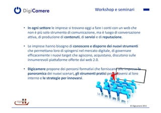 Workshop e seminari


• In ogni settore le imprese si trovano oggi a fare i conti con un web che
  non è più solo strumento di comunicazione, ma è luogo di conversazione
  attiva, di produzione di contenuti, di servizi e di reputazione.

• Le imprese hanno bisogno di conoscere e disporre dei nuovi strumenti
  che permettano loro di spingersi nel mercato digitale, di governare
  efficacemente i nuovi target che agiscono, acquistano, discutono sulle
  innumerevoli piattaforme offerte dal web 2.0.

• Digicamere propone dei percorsi formativi che forniscano alle imprese la
  panoramica dei nuovi scenari, gli strumenti pratici per muoversi al loro
  interno e le strategie per innovarsi.




                                                                   © Digicamere 2011
 